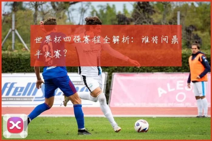 世界杯四强赛程全解析：谁将问鼎半决赛？