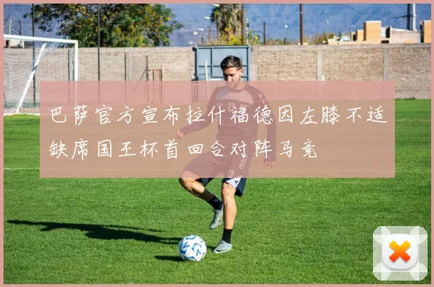 巴萨官方宣布拉什福德因左膝不适缺席国王杯首回合对阵马竞