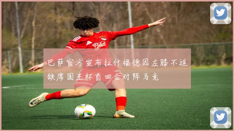 巴萨官方宣布拉什福德因左膝不适缺席国王杯首回合对阵马竞