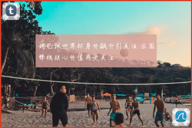 姆巴佩世界杯身价飙升引关注 法国锋线核心价值再受关注