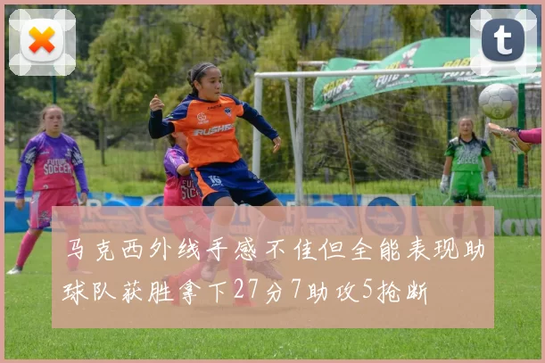 马克西外线手感不佳但全能表现助球队获胜拿下27分7助攻5抢断