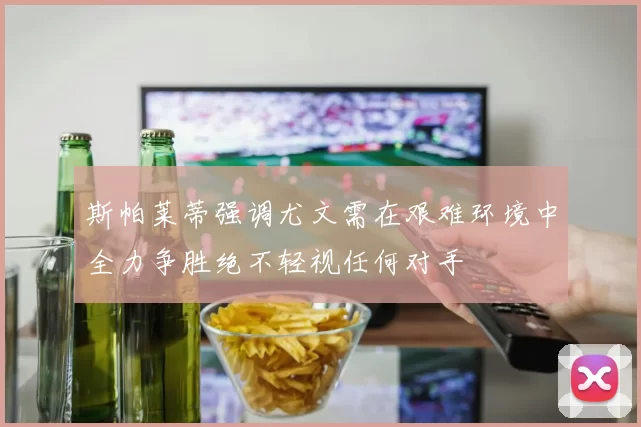 斯帕莱蒂强调尤文需在艰难环境中全力争胜绝不轻视任何对手