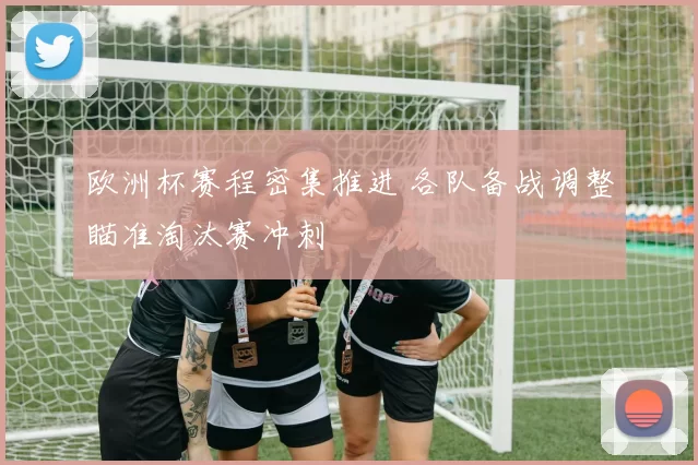 欧洲杯赛程密集推进 各队备战调整瞄准淘汰赛冲刺