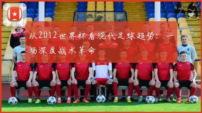 从2012世界杯看现代足球趋势：一场深度战术革命