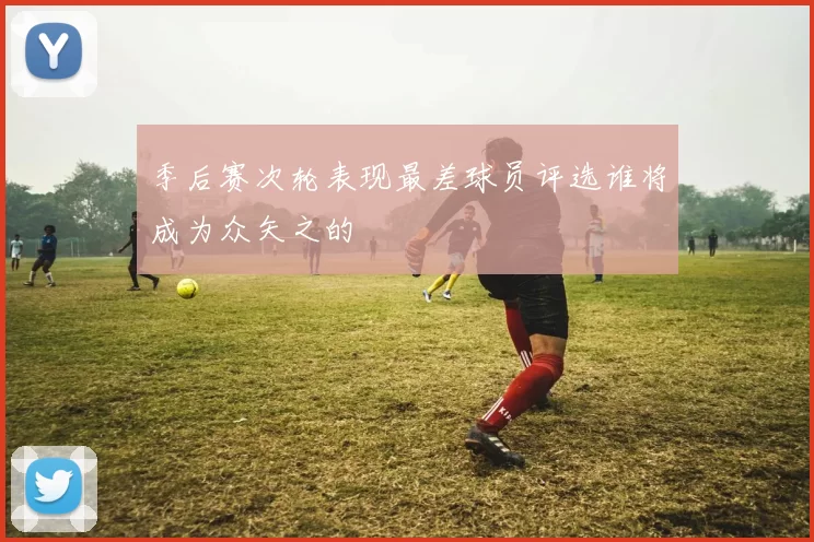 季后赛次轮表现最差球员评选谁将成为众矢之的