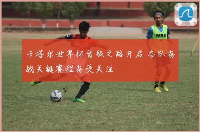 卡塔尔世界杯晋级之路开启 各队备战关键赛程备受关注