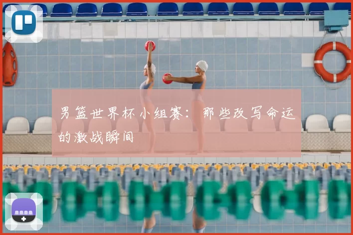 男篮世界杯小组赛：那些改写命运的激战瞬间