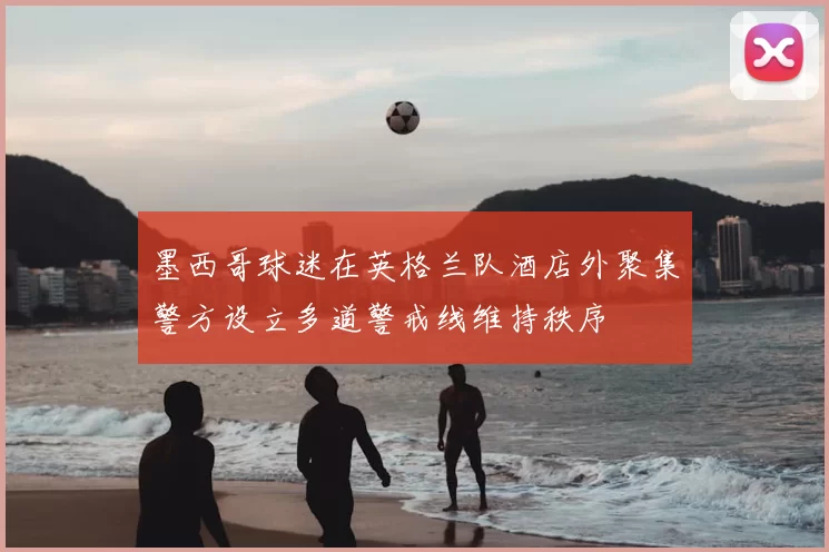 墨西哥球迷在英格兰队酒店外聚集警方设立多道警戒线维持秩序