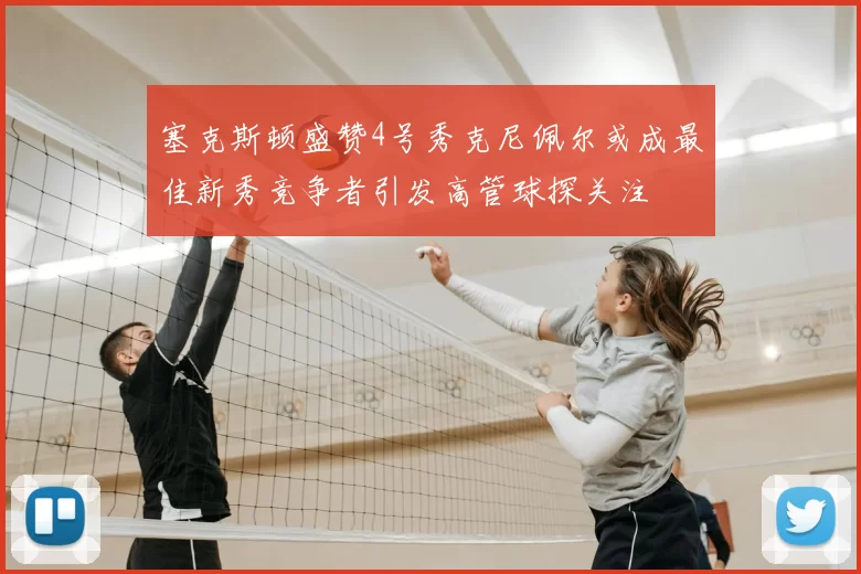塞克斯顿盛赞4号秀克尼佩尔或成最佳新秀竞争者引发高管球探关注