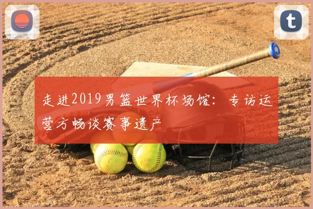走进2019男篮世界杯场馆：专访运营方畅谈赛事遗产