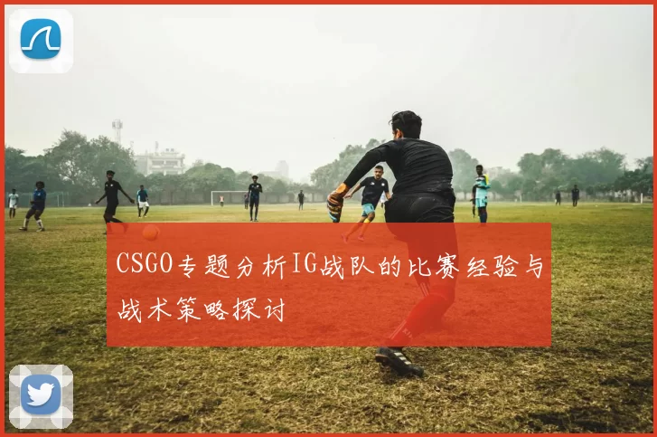 CSGO专题分析IG战队的比赛经验与战术策略探讨