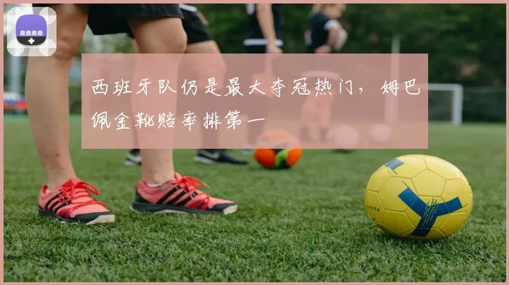 西班牙队仍是最大夺冠热门,姆巴佩金靴赔率排第一