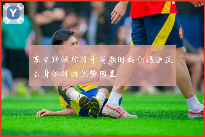 塞克斯顿称对手高潮时我们迅速反击身体对抗优势明显