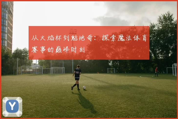 从火焰杯到魁地奇：探索魔法体育赛事的巅峰时刻