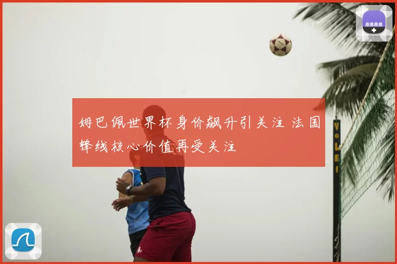 姆巴佩世界杯身价飙升引关注 法国锋线核心价值再受关注