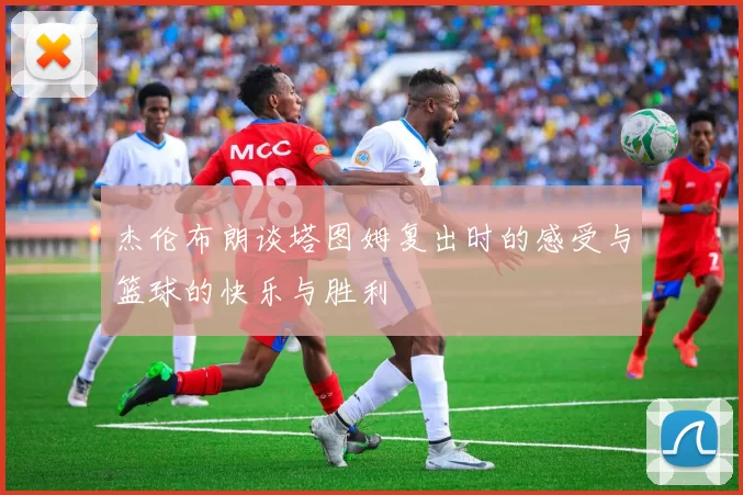 杰伦布朗谈塔图姆复出时的感受与篮球的快乐与胜利