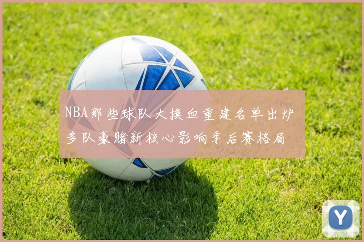 NBA那些球队大换血重建名单出炉 多队豪赌新核心影响季后赛格局