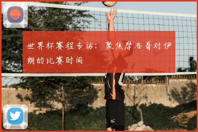 世界杯赛程专访：聚焦摩洛哥对伊朗的比赛时间