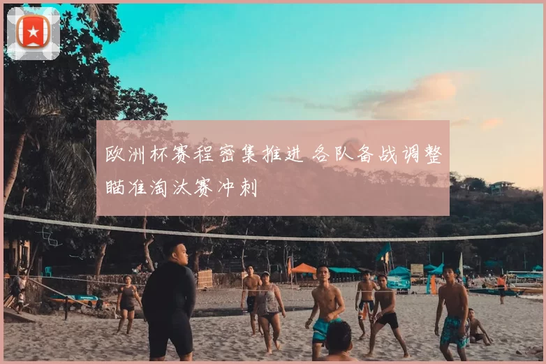 欧洲杯赛程密集推进 各队备战调整瞄准淘汰赛冲刺