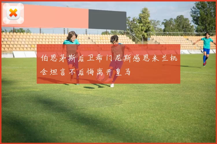 伯恩茅斯后卫希门尼斯感恩米兰机会坦言不后悔离开皇马