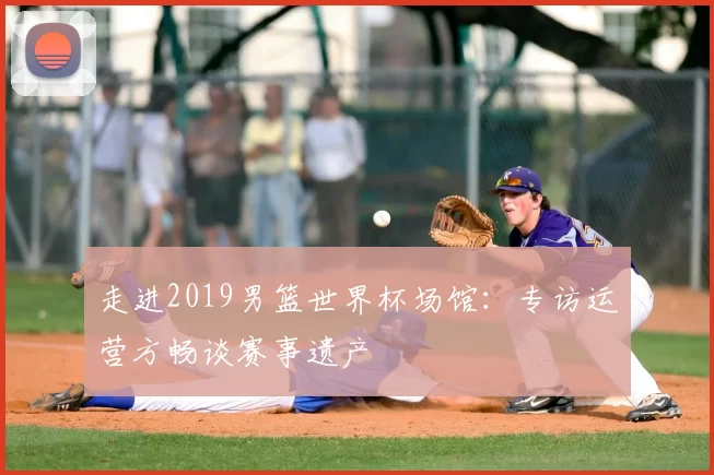 走进2019男篮世界杯场馆：专访运营方畅谈赛事遗产