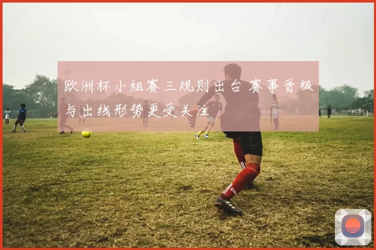 欧洲杯小组赛三规则出台 赛事晋级与出线形势更受关注