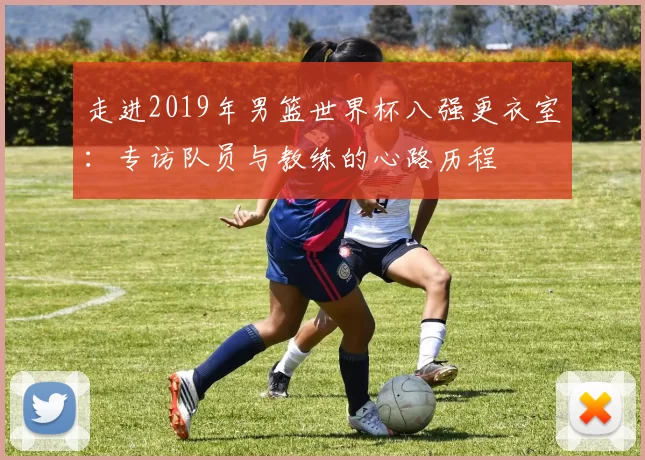 走进2019年男篮世界杯八强更衣室：专访队员与教练的心路历程