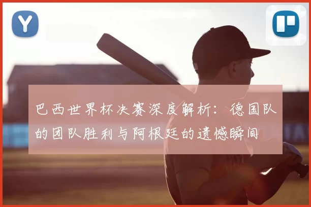 巴西世界杯决赛深度解析：德国队的团队胜利与阿根廷的遗憾瞬间