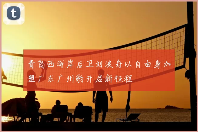 青岛西海岸后卫刘浪舟以自由身加盟广东广州豹开启新征程