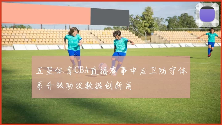 五星体育CBA直播赛事中后卫防守体系升级助攻数据创新高