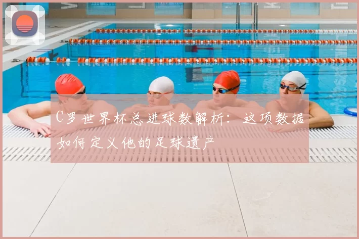 C罗世界杯总进球数解析：这项数据如何定义他的足球遗产