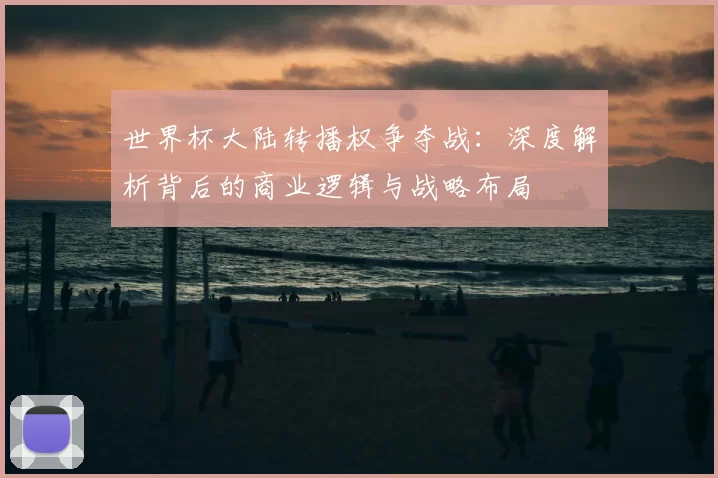 世界杯大陆转播权争夺战:深度解析背后的商业逻辑与战略布局