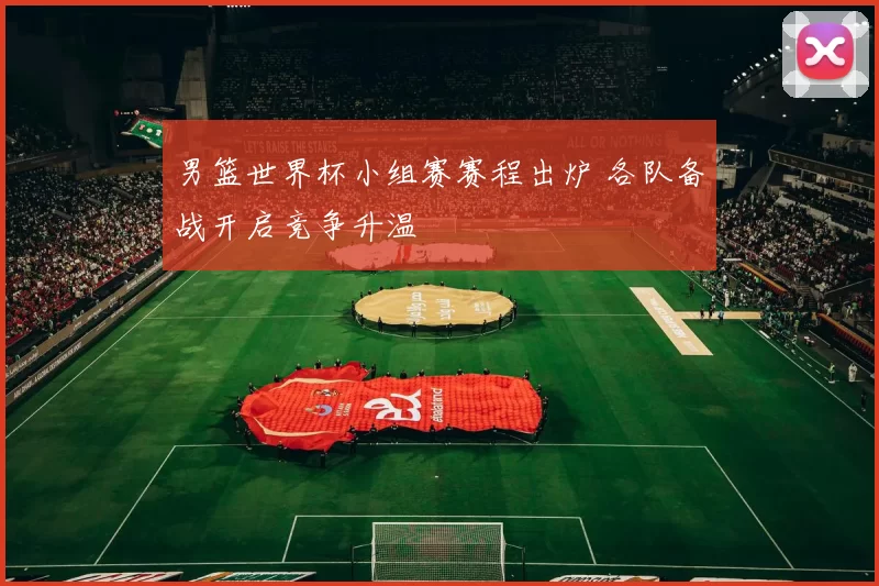 男篮世界杯小组赛赛程出炉 各队备战开启竞争升温