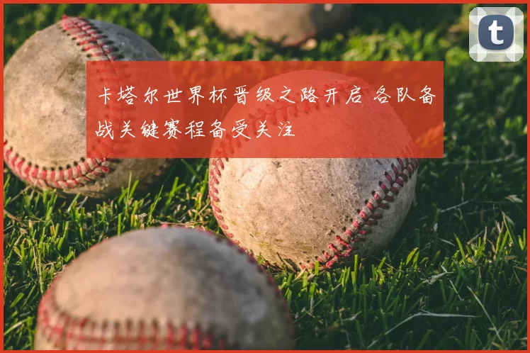 卡塔尔世界杯晋级之路开启 各队备战关键赛程备受关注