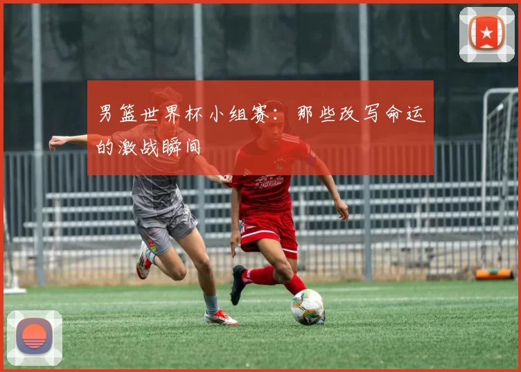 男篮世界杯小组赛:那些改写命运的激战瞬间