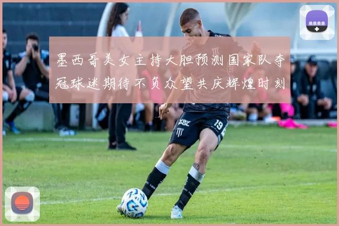 墨西哥美女主持大胆预测国家队夺冠球迷期待不负众望共庆辉煌时刻