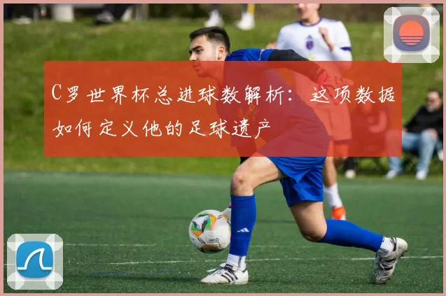 C罗世界杯总进球数解析:这项数据如何定义他的足球遗产
