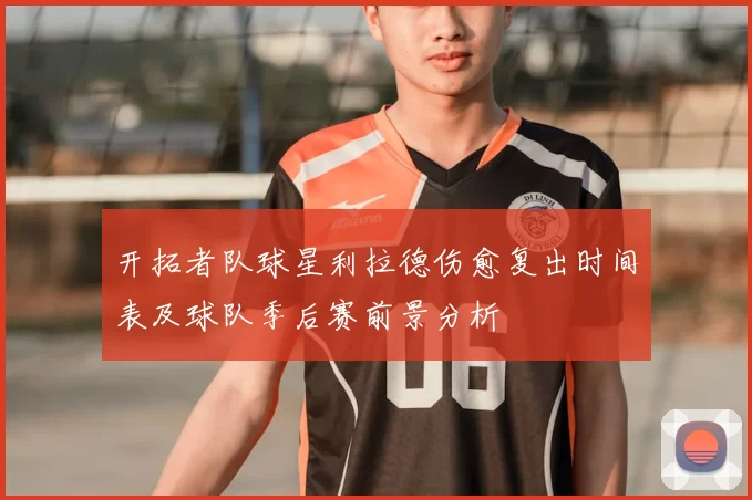开拓者队球星利拉德伤愈复出时间表及球队季后赛前景分析