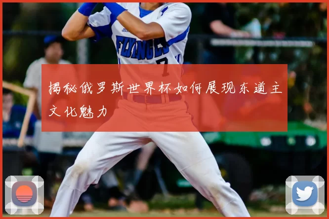 揭秘俄罗斯世界杯如何展现东道主文化魅力
