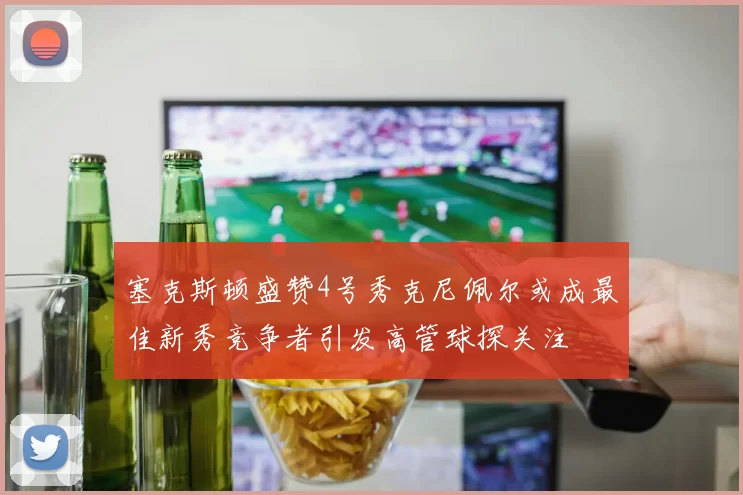 塞克斯顿盛赞4号秀克尼佩尔或成最佳新秀竞争者引发高管球探关注